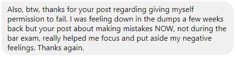 "I was feeling down in the dumps a few weeks back but your post about making mistakes NOW, not during the bar exam, really helped me focus and put aside my negative feelings. Thanks again."