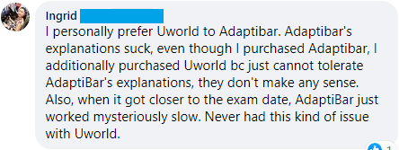 "I personally prefer Uworld to Adaptibar. Adaptibar's explanations suck, even though I purchased Adaptibar, I additionally purchased Uworld bc just cannot tolerate AdaptiBar's explanations, they don't make any sense. Also, when it got closer to the exam date, AdaptiBar just worked mysteriously slow. Never had this kind of issue with Uworld."