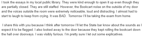"noise on the outside of my door and the voices outside the room were extremely noticeable, loud and distracting. I almost had to start to laugh to keep from crying. It was BAD.  Tomorrow I’ll be taking the exam from home."