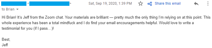 "Your materials are brilliant — pretty much the only thing I’m relying on at this point. This whole experience has been a total mindfuck and I do find your email encouragements helpful. Would love to write a testimonial for you (if I pass…)!"