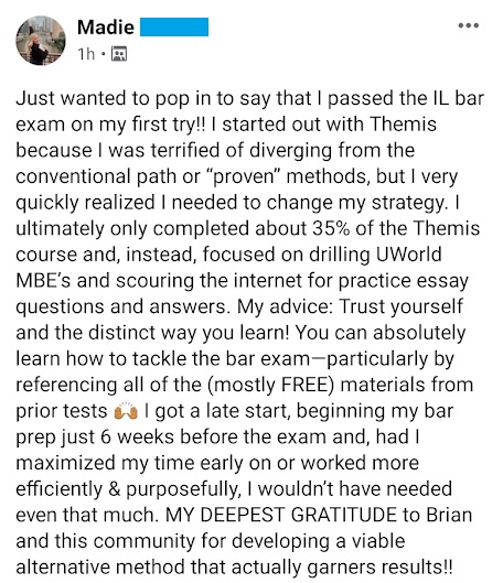 Madie had a 6-weeks bar prep study schedule/plan: "I was terrified of diverging from the conventional path or 'proven' methods, but I very quickly realized I needed to change my strategy. . . . My deepest gratitude to Brian and this community for developing a viable alternative method that actually garners results!!"

