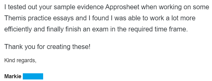 "I tested out your sample Evidence Approsheets when working on some Themis practice essays and I found I was able to work a lot more efficiently and finally finish an exam in the required time frame. Thank you for creating these!"