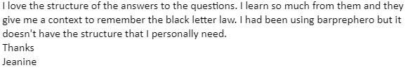 "I love the structure of the answers to the questions. I learn so much from them and they give me a context to remember the black letter law."